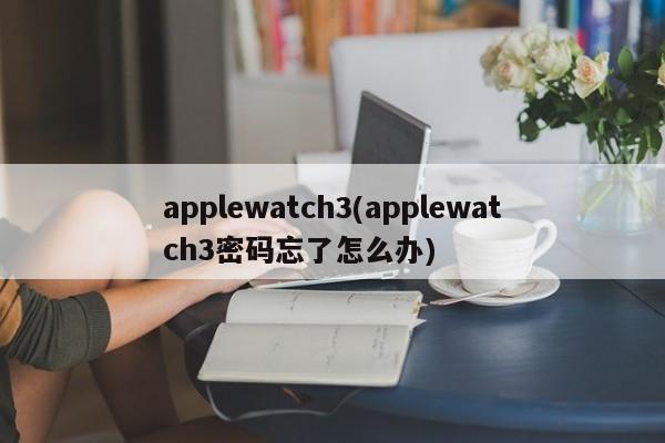 applewatch3(applewatch3密码忘了怎么办)