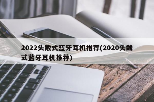 2022头戴式蓝牙耳机推荐(2020头戴式蓝牙耳机推荐)